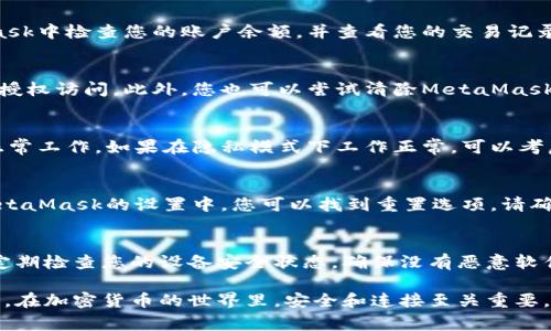 如果您遇到與MetaMask相關(guān)的問(wèn)題，以下是一些檢查和解決的步驟，可以幫助您解決常見問(wèn)題：

### 1. 檢查MetaMask的安裝和版本
首先，確保您已經(jīng)正確安裝了MetaMask擴(kuò)展。請(qǐng)?jiān)L問(wèn)官方網(wǎng)站（https://metamask.io）下載并安裝最新版本。安裝完成后，檢查瀏覽器右上角是否顯示MetaMask的小狐貍圖標(biāo)。確保您使用的是支持MetaMask的瀏覽器，例如 Google Chrome、Firefox 或 Brave。

### 2. 檢查網(wǎng)絡(luò)連接
MetaMask連接到區(qū)塊鏈需要穩(wěn)定的互聯(lián)網(wǎng)。請(qǐng)確保您的設(shè)備已連接到互聯(lián)網(wǎng)。嘗試打開其他網(wǎng)頁(yè)，確認(rèn)連接是否正常。如果您的網(wǎng)絡(luò)不穩(wěn)定，可能會(huì)導(dǎo)致MetaMask無(wú)法正常工作。

### 3. 檢查網(wǎng)絡(luò)設(shè)置
在MetaMask中，您可以選擇不同的網(wǎng)絡(luò)（如以太坊主網(wǎng)、幣安智能鏈或自定義RPC）。確保您選擇的是您希望使用的正確網(wǎng)絡(luò)，如果不確定，您可以重新切換回以太坊主網(wǎng)。

### 4. 檢查賬戶余額和交易記錄
有時(shí)候，您可能會(huì)覺(jué)得MetaMask沒(méi)有反應(yīng)，實(shí)際上是因?yàn)槟馁~戶上沒(méi)有足夠的余額進(jìn)行交易。請(qǐng)?jiān)贛etaMask中檢查您的賬戶余額，并查看您的交易記錄，確認(rèn)是否有未完成的交易。

### 5. 查看權(quán)限和設(shè)置
MetaMask需要特定權(quán)限才能與網(wǎng)站交互。請(qǐng)?jiān)谀腗etaMask設(shè)置中檢查網(wǎng)站權(quán)限，確保您所連接的網(wǎng)站被授權(quán)訪問(wèn)。此外，您也可以嘗試清除MetaMask的緩存。

### 6. 解決擴(kuò)展沖突
有時(shí)，其他瀏覽器擴(kuò)展可能與MetaMask發(fā)生沖突。嘗試在隱私模式下打開瀏覽器，看看MetaMask是否可以正常工作。如果在隱私模式下工作正常，可以考慮逐步禁用其他擴(kuò)展，尋找與MetaMask沖突的擴(kuò)展。

### 7. 重置MetaMask
如果以上步驟仍然沒(méi)有解決問(wèn)題，您可以考慮重置MetaMask。這會(huì)清除所有設(shè)置，但不會(huì)刪除您的賬戶。在MetaMask的設(shè)置中，您可以找到重置選項(xiàng)。請(qǐng)確保在重置之前備份您的種子短語(yǔ)，以防止丟失訪問(wèn)權(quán)限。

### 8. 安全性檢查
最后，確保您的設(shè)備是安全的。過(guò)期的安全軟件或不安全的瀏覽器設(shè)置可能會(huì)導(dǎo)致MetaMask無(wú)法正常連接。定期檢查您的設(shè)備安全狀態(tài)，確保沒(méi)有惡意軟件干擾您的瀏覽器和MetaMask。

如果您在按照這些步驟后仍然遇到問(wèn)題，考慮訪問(wèn)MetaMask的官方社區(qū)或支持頁(yè)面，尋求專業(yè)的幫助和指導(dǎo)。在加密貨幣的世界里，安全和連接至關(guān)重要，確保您的MetaMask工作正常，可以讓您更好地管理您的數(shù)字資產(chǎn)！